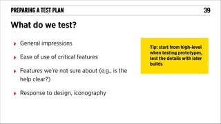 !39

PREPARING A TEST PLAN

What do we test?
‣

General impressions

‣

Ease of use of critical features

‣

Features we’re not sure about (e.g., is the
help clear?)

‣

Response to design, iconography

Tip: start from high-level
when testing prototypes,
test the details with later
builds

 