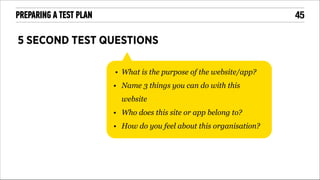 !45

PREPARING A TEST PLAN

5 SECOND TEST QUESTIONS
• What is the purpose of the website/app?
• Name 3 things you can do with this
website
• Who does this site or app belong to?
• How do you feel about this organisation?

 