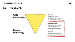 !46

PREPARING A TEST PLAN

SET THE SCOPE
Wide
(Generative)

Explore
How is the value
proposition of this tool ﬁt
in with people’s lives

Now...

Conﬁrm/iterate
Observing what people
do with this tool, in
their own environment

Narrow
(Validating)

Validate
How do people perform
speciﬁc task with this tool?

 