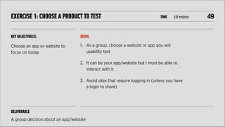 EXERCISE 1: CHOOSE A PRODUCT TO TEST

TIME

KEY OBJECTIVE(S)

STEPS

Choose an app or website to
focus on today

10 mins

1. As a group, choose a website or app you will
usability test
2. It can be your app/website but I must be able to
interact with it
3. Avoid sites that require logging in (unless you have
a login to share)

DELIVERABLE
A group decision about an app/website

!49

 