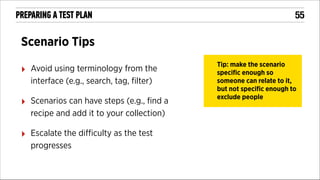 PREPARING A TEST PLAN

!55

Scenario Tips
‣

Avoid using terminology from the
interface (e.g., search, tag, ﬁlter)

‣

Scenarios can have steps (e.g., ﬁnd a
recipe and add it to your collection)

‣

Escalate the diﬃculty as the test
progresses

Tip: make the scenario
speciﬁc enough so
someone can relate to it,
but not speciﬁc enough to
exclude people

 