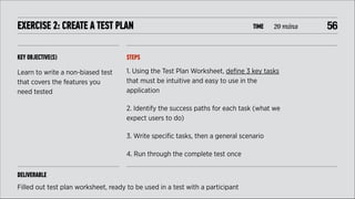 EXERCISE 2: CREATE A TEST PLAN

TIME

20 mins

KEY OBJECTIVE(S)

STEPS

Learn to write a non-biased test
that covers the features you
need tested

1. Using the Test Plan Worksheet, deﬁne 3 key tasks
that must be intuitive and easy to use in the
application
2. Identify the success paths for each task (what we
expect users to do)
3. Write speciﬁc tasks, then a general scenario
4. Run through the complete test once

DELIVERABLE
Filled out test plan worksheet, ready to be used in a test with a participant

!56

 