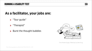 !59

RUNNING A USABILITY TEST

As a facilitator, your jobs are:
‣

“Tour guide”

‣

“Therapist”

‣

Burst the thought bubbles

From: Rocket Surgery Made Easy by Steve Krug
http://books.google.co.uk/books?id=9Q3OQVyX_-QC

 