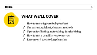 !6

AGENDA

WHAT WE’LL COVER
!

✓
✓
✓
✓
!
!

How to run a £3000 fool-proof test
The easiest, quickest, cheapest methods
Tips on facilitating, note-taking, & prioritising
How to run a usability test tomorrow
Resources & tools to keep learning

 