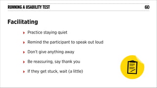 RUNNING A USABILITY TEST

Facilitating
‣

Practice staying quiet

‣

Remind the participant to speak out loud

‣

Don’t give anything away

‣

Be reassuring, say thank you

‣

If they get stuck, wait (a little)

!60

 
