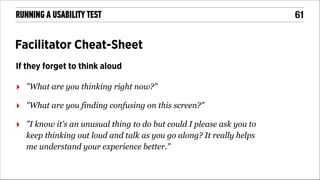 RUNNING A USABILITY TEST

Facilitator Cheat-Sheet
If they forget to think aloud

‣

"What are you thinking right now?"

‣

"What are you finding confusing on this screen?"

‣

"I know it's an unusual thing to do but could I please ask you to
keep thinking out loud and talk as you go along? It really helps
me understand your experience better."

!61

 
