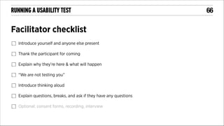 RUNNING A USABILITY TEST

Facilitator checklist
Introduce yourself and anyone else present
Thank the participant for coming
Explain why they’re here & what will happen
“We are not testing you”
Introduce thinking aloud
Explain questions, breaks, and ask if they have any questions
Optional: consent forms, recording, interview

!66

 