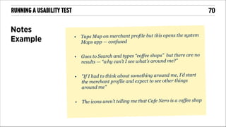 !70

RUNNING A USABILITY TEST

Notes
Example

•

!
•

!
•

Taps Map on merchant profile but this opens the system
Maps app — confused
Goes to Search and types “coffee shops” but there are no
results — “why can’t I see what’s around me?”
"If I had to think about something around me, I’d start
the merchant profile and expect to see other things
around me"

!
•

The icons aren’t telling me that Cafe Nero is a coffee shop

!
!

 