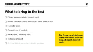 !71

RUNNING A USABILITY TEST

What to bring to the test
Printed scenarios & tasks for participant
Printed scenarios & tasks with success paths for facilitator
Facilitator script
Consent form (if needed)
Pen + paper / recording tools
Test setup checklist
Optional: List of pre-test and debrief questions

Tip: Prepare a printed copy
of the scenarios & steps for
the participant, they will
use it

 