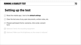 RUNNING A USABILITY TEST

Setting up the test
Reset the mobile app / site to the default settings
Clear the test area of any open documents, written notes, etc.
Prepare participant forms: scenarios, intro script, consent
form
Optional: Verify the recording equipment
Optional: Make sure the brightness on the screen is reduced

!72

 