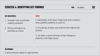 EXERCISE 4: IDENTIFYING KEY FINDINGS

TIME

15 mins

KEY OBJECTIVE(S)

STEPS

1. Consider how to prioritise
usability problems

1. Individually, write down 2 high-level and 2 mediumlevel usability problems on post-its

2. Discuss and agree on
priorities as a team

2. As a group, arrange your post-its from high to low
priority.
3. Jot down a quick summary of key ﬁndings to
present to the larger group

DELIVERABLE
A group decision about an app/website

!82

 