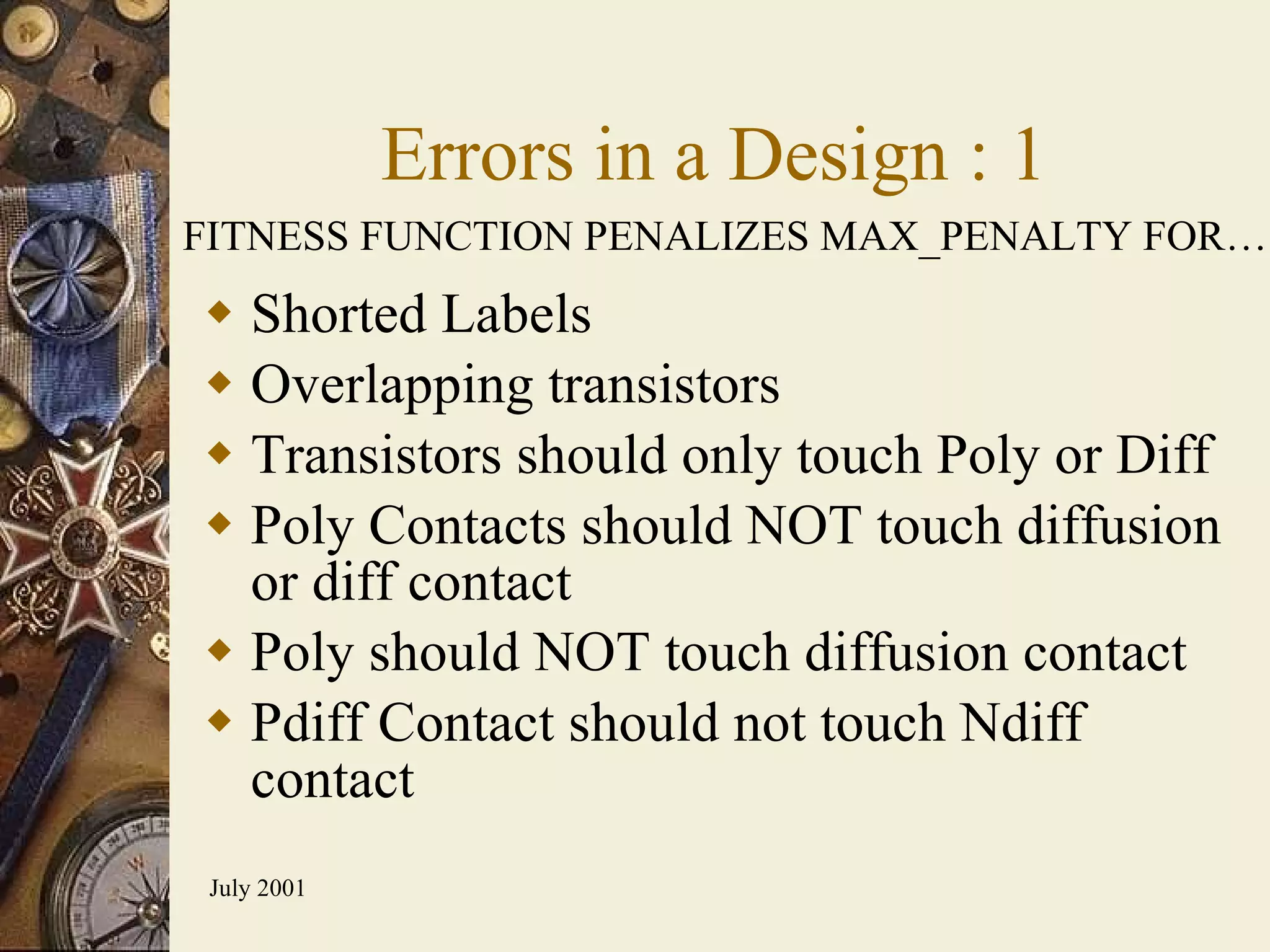 Errors in a Design : 1 Shorted Labels Overlapping transistors Transistors should only touch Poly or Diff  Poly Contacts should NOT touch diffusion or diff contact Poly should NOT touch diffusion contact Pdiff Contact should not touch Ndiff contact FITNESS FUNCTION PENALIZES MAX_PENALTY FOR… 