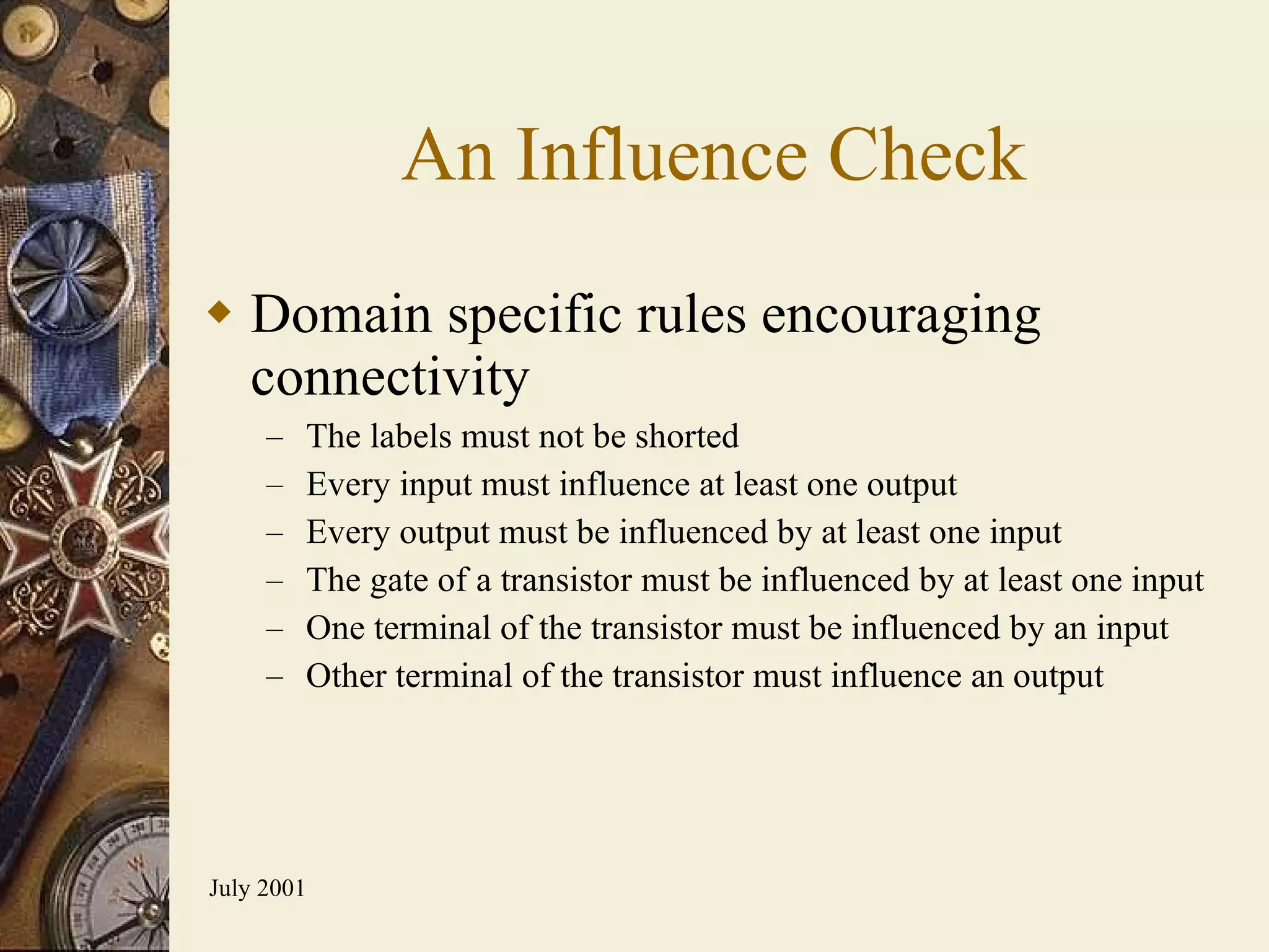 An Influence Check Domain specific rules encouraging connectivity The labels must not be shorted Every input must influence at least one output Every output must be influenced by at least one input The gate of a transistor must be influenced by at least one input One terminal of the transistor must be influenced by an input Other terminal of the transistor must influence an output 
