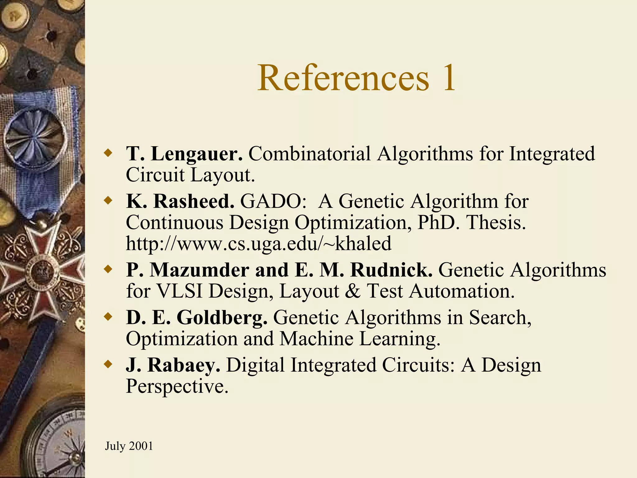 References 1 T. Lengauer.  Combinatorial Algorithms for Integrated Circuit Layout. K. Rasheed.  GADO:  A Genetic Algorithm for Continuous Design Optimization, PhD. Thesis.  http://www.cs.uga.edu/~khaled P. Mazumder and E. M. Rudnick.  Genetic Algorithms for VLSI Design, Layout & Test Automation. D. E. Goldberg.  Genetic Algorithms in Search, Optimization and Machine Learning. J. Rabaey.  Digital Integrated Circuits: A Design Perspective. 