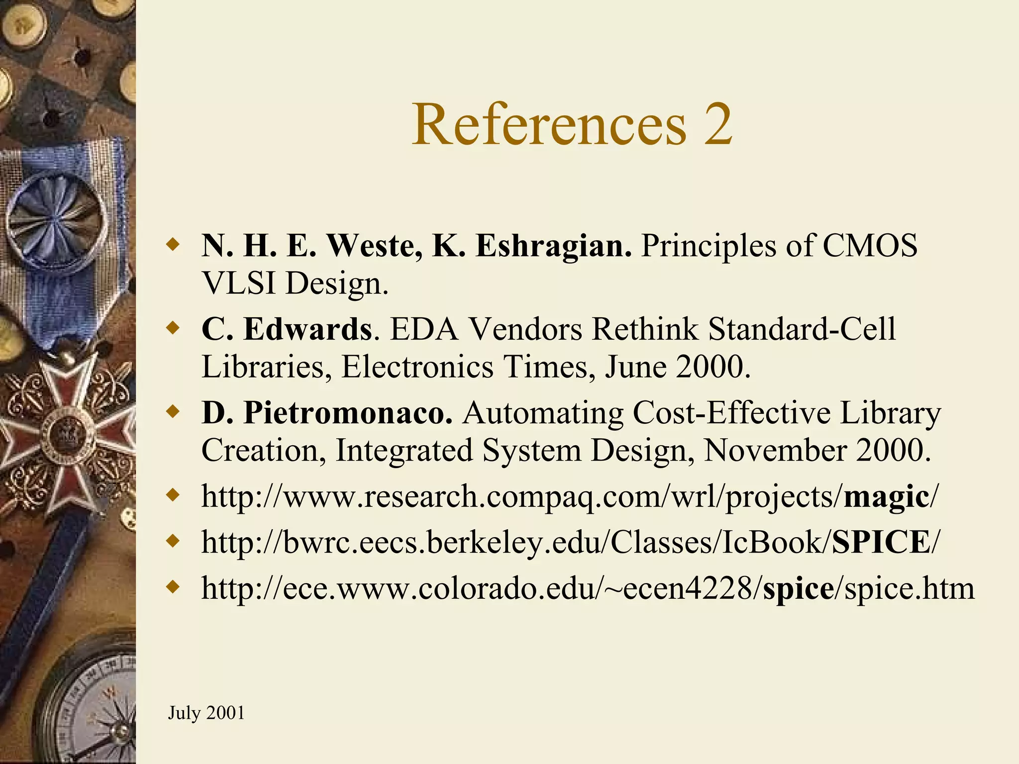 References 2 N. H. E. Weste, K. Eshragian.  Principles of CMOS VLSI Design. C. Edwards . EDA Vendors Rethink Standard-Cell Libraries, Electronics Times, June 2000. D. Pietromonaco.  Automating Cost-Effective Library Creation, Integrated System Design, November 2000. http://www.research.compaq.com/wrl/projects/ magic / http://bwrc.eecs.berkeley.edu/Classes/IcBook/ SPICE / http://ece.www.colorado.edu/~ecen4228/ spice /spice.htm 