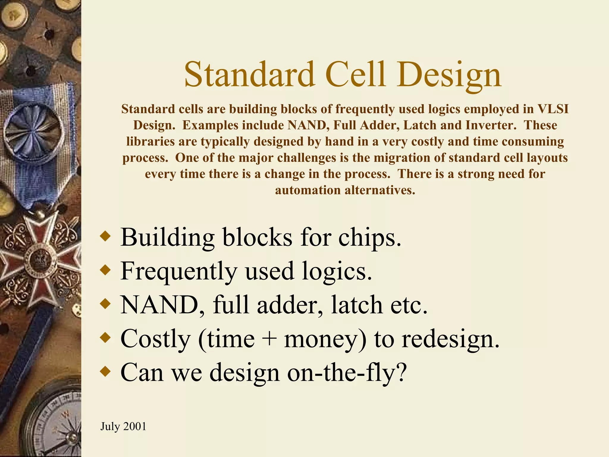 Standard Cell Design Building blocks for chips. Frequently used logics. NAND, full adder, latch etc. Costly (time + money) to redesign. Can we design on-the-fly? Standard cells are building blocks of frequently used logics employed in VLSI Design.  Examples include NAND, Full Adder, Latch and Inverter.  These libraries are typically designed by hand in a very costly and time consuming process.  One of the major challenges is the migration of standard cell layouts every time there is a change in the process.  There is a strong need for automation alternatives. 