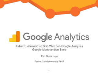 Taller: Evaluando un Sitio Web con Google Analytics
Google Merchandise Store
Por: Alexis Luyo
Fecha: 2 de febrero del 2017
1
 