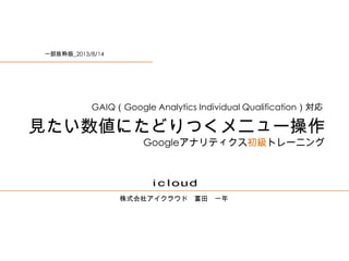 株式会社アイクラウド 富田 一年
見たい数値にたどりつくメニュー操作
Googleアナリティクス初級トレーニング
GAIQ（Google Analytics Individual Qualification）対応
一部抜粋版_2013/8/14
 
