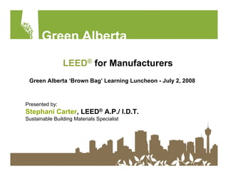 LEED® for Manufacturers
 Green Alberta ‘Brown Bag’ Learning Luncheon - July 2, 2008



Presented by:
Stephani Carter, LEED® A.P./ I.D.T.
Sustainable Building Materials Specialist
 