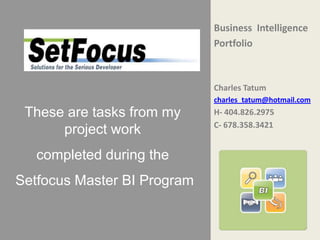 Business Intelligence
                             Portfolio



                             Charles Tatum
                             charles_tatum@hotmail.com
 These are tasks from my     H- 404.826.2975
                             C- 678.358.3421
      project work
   completed during the
Setfocus Master BI Program
 