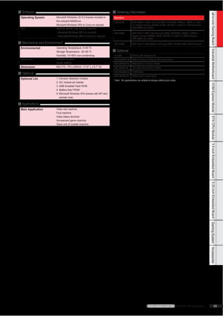 ■ Software                                                              ■ Ordering Information




                                                                                                                                                                    all-in-one Gaming Board
 Operating System       Microsoft Windows CE 6.0 license included in    Standard
                        the onboard NANDrive                             GA-1000A           VIA® NANO 1.6GHz with Dual VGA, 10/100LAN, PATA x1, SATA x 2, TPM
                        Microsoft Windows XPe or Linux on request                           1.2, Crypto memory, NVRAM 512KB, RS-232 *2, ccTalk *2, USB 2+4 ports,
                                                                                            PS2 KB/MS pin header
 API                    Gaming I/O API and sample code for
                        - Microsoft Windows CE 6.0 included              GA-1000B           VIA® Eden™ ULV 1.0G with single VGA, 10/100LAN, PATA x1, SATA x 1,
                        - Microsoft Windows XPe or Linux on request                         Crypto memory, NVRAM 128KB, RS-232 *2, ccTalk *2, USB 2+4 ports,
                                                                                            PS2 KB/MS pin header
■ Mechanical and Environment                                             GA-1000C           VIA® Eden™ ULV 500MHz with single VGA, NVRAM 32KB, USB 0+2 ports
 Environmental          Operating Temperature: 0~60 ºC
                                                                        ■ Optional




                                                                                                                                                                    Industrial Motherboard
                        Storage Temperature: -20~80 ºC
                        Humidity: 10~95% non-condensing                  R-135A             Gaming I/O testing board
 Approval               FCC/CE Class A                                   46L-JAM001-00      Cable harness for Gaming I/O testing board
                        RoHS, WEEE                                       46L-IUSB03-00      USB cable 2 x 5 2mm / RoHS
 Dimension              Mini-ITX, 170 x 200mm (11.6” L x 8.7” W)         46L-I00IDE-00      IDE cable (2mm) 45cm / RoHS
                                                                         46L-SATA00-00      S-ATA cable
■ Optional
                                                                         46L-IPS200-00      KB/MS cable 15cm/ RoHS
 Optional List          1. Intrusion detection module
                                                                        * Note All specifications are subject to change without prior notice
                        2. I2C module pin header




                                                                                                                                                                    COM Express Module
                        3. 2MB bootable Flash ROM
                        4. Battery-less FRAM
                        5. Microsoft Windows XPe license with API and
                           sample code

■ Applications
 Main Application       Video slot machine
                        Fruit machine
                        Video lottery terminal




                                                                                                                                                                    ETX CPU Module
                        Amusement game machine
                        Slave unit of roulette machine




                                                                                                                                                                    3.5 inch Embedded Board
                                                                                                                                                                    5.25 inch Embedded Board
                                                                                                                                                                    Gaming System
                                                                                                                                                                    Accessories




                                                                                                             www.aewin.com.tw AEWIN Technologies                                  25
 
