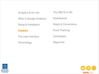 Analytics & It’s role
!
What is Google Analytics
!
Setup & Installation
!
Cookies!
!
The User Interface
!
Terminology
!
!
!
!

The ABC’S of GA
!
Dashboards
!
Goals & Conversions
!
Event Tracking
!
Campaigns
!
Segments
 

!

DIGITAL TONIC

 