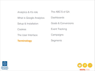 Analytics & It’s role
!
What is Google Analytics
!
Setup & Installation
!
Cookies
!
The User Interface
!
Terminology!
!
!
!
!

The ABC’S of GA
!
Dashboards
!
Goals & Conversions
!
Event Tracking
!
Campaigns
!
Segments
 

!

DIGITAL TONIC

 