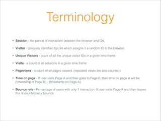 Terminology
•

Session - the period of interaction between the browser and GA.

•

Visitor - Uniquely identiﬁed by GA which assigns it a random ID to the browser.

•

Unique Visitors - count of all the unique visitor IDs in a given time frame

•

Visits - a count of all sessions in a given time frame

•

Pageviews - a count of all pages viewed. (repeated views are also counted)

•

Time on page - If user visits Page A and then goes to Page B, then time on page A will be
[timestamp of Page B] - [timestamp on Page A]

•

Bounce rate - Percentage of users with only 1 interaction. If user visits Page A and then leaves
this is counted as a bounce.

 