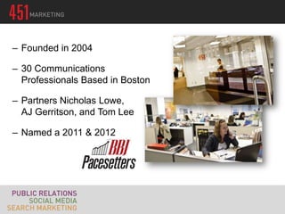 – Founded in 2004

– 30 Communications
  Professionals Based in Boston

– Partners Nicholas Lowe,
  AJ Gerritson, and Tom Lee

– Named a 2011 & 2012
 