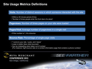 Site Usage Metrics Definitions

    Visits: Number of distinct sessions in which someone interacted with the site

     • Within a 30 minute period of time
     • “Number of times people enter the front door of a store”

    Pageviews: Number of times pages on your site were loaded

    Pages/Visit: Average number of pageviews in a single visit
     • If this number is 1, it's a bounce

    Bounce Rate: Percentage of single-page visits
     • “I come to your site, I puke, and I leave”
     • Lower is better (less visits bounced)
     • Can be misleading when taken out of context
       (For instance: high bounce rate on a contact information page that contains a phone number)
 