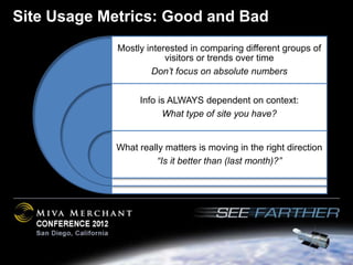 Site Usage Metrics: Good and Bad
             Mostly interested in comparing different groups of
                         visitors or trends over time
                     Don’t focus on absolute numbers


                  Info is ALWAYS dependent on context:
                        What type of site you have?


            What really matters is moving in the right direction
                     “Is it better than (last month)?”
 