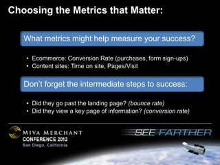 Choosing the Metrics that Matter:

   What metrics might help measure your success?

   • Ecommerce: Conversion Rate (purchases, form sign-ups)
   • Content sites: Time on site, Pages/Visit


   Don’t forget the intermediate steps to success:

   • Did they go past the landing page? (bounce rate)
   • Did they view a key page of information? (conversion rate)
 