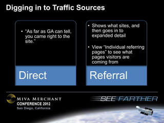 Digging in to Traffic Sources

                                • Shows what sites, and
    • “As far as GA can tell,     then goes in to
      you came right to the       expanded detail
      site.”
                                • View “Individual referring
                                  pages” to see what
                                  pages visitors are
                                  coming from


   Direct                       Referral
 