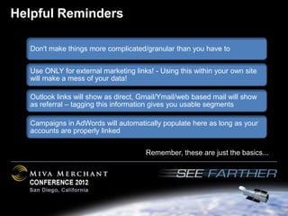 Helpful Reminders

  Don't make things more complicated/granular than you have to


  Use ONLY for external marketing links! - Using this within your own site
  will make a mess of your data!

  Outlook links will show as direct, Gmail/Ymail/web based mail will show
  as referral – tagging this information gives you usable segments

  Campaigns in AdWords will automatically populate here as long as your
  accounts are properly linked


                                      Remember, these are just the basics...
 