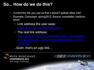 So... How do we do this?
   • Control the link you use so that it doesn't pollute other info!
   • Example: Campaign: spring2012, Source: newsletter, medium:
     email
       • Link address the user sees:
         www.domain.com/SpringDeals
       • The real link address:
         www.domain.com/SpringDeals?utm_campaign=s
         pring2012&utm_source=newsletter&utm_mediu
         m=email
       ..Gosh, that's an ugly link...
 