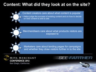 Content: What did they look at on the site?
         Content creators care about what content is popular
         • Helps judge the success of existing content and on how to decide
           on new content to add to site




         Merchandisers care about what products visitors are
                            exposed to




          Marketers care about landing pages for campaigns
          and whether they draw visitors further in to the site
 