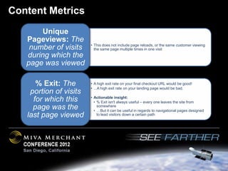 Content Metrics
        Unique
   Pageviews: The
                        • This does not include page reloads, or the same customer viewing
    number of visits      the same page multiple times in one visit
   during which the
   page was viewed

      % Exit: The       • A high exit rate on your final checkout URL would be good!
                        • ...A high exit rate on your landing page would be bad.
    portion of visits
                        • Actionable insight:
     for which this       • % Exit isn't always useful – every one leaves the site from
     page was the           somewhere
                          • …But it can be useful in regards to navigational pages designed
   last page viewed         to lead visitors down a certain path
 