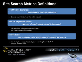 Site Search Metrics Definitions:
   Total Unique Searches:
                       The number of searches performed

    • Does not count identical searches within one visit


   Results Pageviews/Search:
                  Number of result pages viewed in the search

    • “Are the visitors looking for things I don't offer?”
    • “Am I reaching the right audience?”


   Search Exits:
             Percentage of visits that exited the site after the search

    • “Am I losing the people who actually came searching for what I offer?”
    • “Why did I lose the sale?”
 