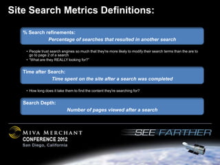 Site Search Metrics Definitions:

   % Search refinements:
             Percentage of searches that resulted in another search

    • People trust search engines so much that they're more likely to modify their search terms than the are to
      go to page 2 of a search
    • “What are they REALLY looking for?”


   Time after Search:
               Time spent on the site after a search was completed

    • How long does it take them to find the content they're searching for?


   Search Depth:
                             Number of pages viewed after a search
 