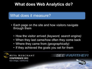 What does Web Analytics do?

What does it measure?

• Each page on the site and how visitors navigate
  through them

 •   How the visitor arrived (keyword, search engine)
 •   When they last came/how often they come back
 •   Where they came from (geographically)
 •   If they achieved the goals you set for them
 