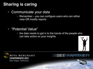 Sharing is caring
  • Communicate your data
       • Remember – you can configure users who can either
         view OR modify reports


  • “Potential Value”
       • the data needs to get in to the hands of the people who
         can take action on your insights.
 