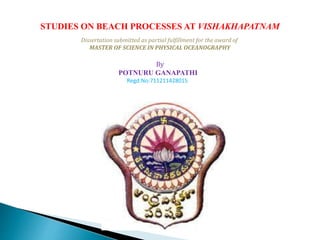 STUDIES ON BEACH PROCESSES AT VISHAKHAPATNAM 
Dissertation submitted as partial fulfillment for the award of 
MASTER OF SCIENCE IN PHYSICAL OCEANOGRAPHY 
By 
POTNURU GANAPATHI 
Regd.No:711211428015 
 