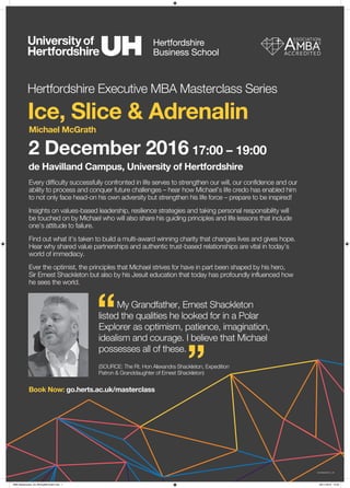 Hertfordshire Executive MBA Masterclass Series
Ice, Slice & Adrenalin
Michael McGrath
2 December 2016 17:00 – 19:00
de Havilland Campus, University of Hertfordshire
My Grandfather, Ernest Shackleton
listed the qualities he looked for in a Polar
Explorer as optimism, patience, imagination,
idealism and courage. I believe that Michael
possesses all of these.
(SOURCE: The Rt. Hon Alexandra Shackleton, Expedition
Patron & Granddaughter of Ernest Shackleton)
“
”
Every difficulty successfully confronted in life serves to strengthen our will, our confidence and our
ability to process and conquer future challenges – hear how Michael’s life credo has enabled him
to not only face head-on his own adversity but strengthen his life force – prepare to be inspired!
Insights on values-based leadership, resilience strategies and taking personal responsibility will
be touched on by Michael who will also share his guiding principles and life lessons that include
one’s attitude to failure.
Find out what it’s taken to build a multi-award winning charity that changes lives and gives hope.
Hear why shared value partnerships and authentic trust-based relationships are vital in today’s
world of immediacy.
Ever the optimist, the principles that Michael strives for have in part been shaped by his hero,
Sir Ernest Shackleton but also by his Jesuit education that today has profoundly influenced how
he sees the world.
Book Now: go.herts.ac.uk/masterclass
GA16384/DS/10_16
MBA Masterclass_A3_MichaelMcGrath.indd 1 08/11/2016 10:53
 