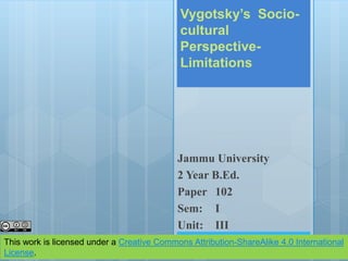 Vygotsky’s Socio-
cultural
Perspective-
Limitations
Jammu University
2 Year B.Ed.
Paper 102
Sem: I
Unit: III
This work is licensed under a Creative Commons Attribution-ShareAlike 4.0 International
License.
 