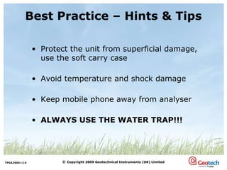 Best Practice – Hints & Tips Protect the unit from superficial damage, use the soft carry case Avoid temperature and shock damage Keep mobile phone away from analyser ALWAYS USE THE WATER TRAP!!! 