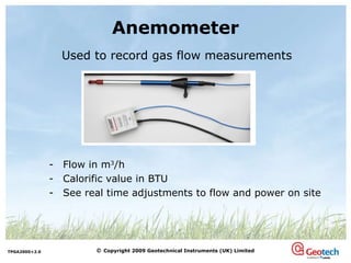Anemometer Used to record gas flow measurements Flow in m 3 /h Calorific value in BTU See real time adjustments to flow and power on site 