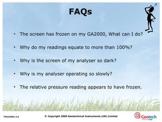 The screen has frozen on my GA2000, What can I do?  Why do my readings equate to more than 100%? Why is the screen of my analyser so dark? Why is my analyser operating so slowly? The relative pressure reading appears to have frozen.  FAQs 
