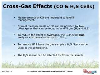 Cross-Gas Effects  (CO & H 2 S Cells)   Measurements of CO are important to landfill management. Normal measurements of CO can be affected by two other gases that can be found in landfill gas (H 2  and H 2 S). To reduce the effect of hydrogen, the GEM2000  plus  analyser compensates for up to 1% H 2. To remove H2S from the gas sample a H 2 S filter can be used in the sample line. The H 2 S sensor can be affected by CO in the sample. 