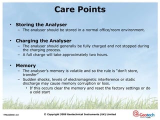Storing the Analyser The analyser should be stored in a normal office/room environment.  Charging the Analyser The analyser should generally be fully charged and not stopped during the charging process. A full charge will take approximately two hours. Memory The analyser’s memory is volatile and so the rule is “don’t store, transfer” Sudden shocks, levels of electromagnetic interference or static discharge may cause memory corruption or loss.  If this occurs clear the memory and reset the factory settings or do a cold start Care Points 