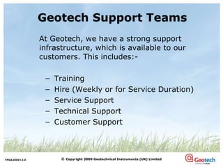 Geotech Support Teams At Geotech, we have a strong support infrastructure, which is available to our customers. This includes:- Training Hire (Weekly or for Service Duration) Service Support  Technical Support Customer Support 
